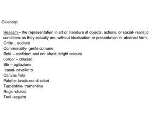 Glossary:
Realism – the representation in art or literature of objects, actions, or social- realistic
conditions as they actually are, without idealization or presentation in abstract form.
Gritty _ audace
Commonality- gente comune
Bold – confident and not afraid; bright colours
uproar – chiasso
Stir – agitazione
easel- cavalletto
Canvas Tela
Palette- tavolozza di colori
Turpentine- trementina
Rags -stracci
Trail -seguire
 