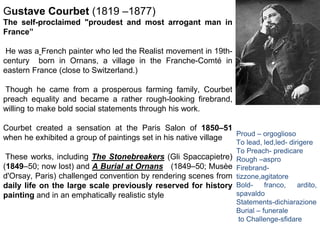 Gustave Courbet (1819 –1877)
The self-proclaimed "proudest and most arrogant man in
France”
He was a French painter who led the Realist movement in 19th-
century born in Ornans, a village in the Franche-Comté in
eastern France (close to Switzerland.)
Though he came from a prosperous farming family, Courbet
preach equality and became a rather rough-looking firebrand,
willing to make bold social statements through his work.
Courbet created a sensation at the Paris Salon of 1850–51
when he exhibited a group of paintings set in his native village
These works, including The Stonebreakers (Gli Spaccapietre)
(1849–50; now lost) and A Burial at Ornans (1849–50; Musèe
d'Orsay, Paris) challenged convention by rendering scenes from
daily life on the large scale previously reserved for history
painting and in an emphatically realistic style
Proud – orgoglioso
To lead, led,led- dirigere
To Preach- predicare
Rough –aspro
Firebrand-
tizzone,agitatore
Bold- franco, ardito,
spavaldo
Statements-dichiarazione
Burial – funerale
to Challenge-sfidare
 