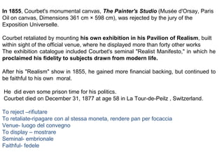 In 1855, Courbet's monumental canvas, The Painter's Studio (Musée d'Orsay, Paris
Oil on canvas, Dimensions 361 cm × 598 cm), was rejected by the jury of the
Exposition Universelle.
Courbet retaliated by mounting his own exhibition in his Pavilion of Realism, built
within sight of the official venue, where he displayed more than forty other works
The exhibition catalogue included Courbet's seminal "Realist Manifesto," in which he
proclaimed his fidelity to subjects drawn from modern life.
After his "Realism" show in 1855, he gained more financial backing, but continued to
be faithful to his own moral.
He did even some prison time for his politics.
Courbet died on December 31, 1877 at age 58 in La Tour-de-Peilz , Switzerland.
To reject –rifiutare
To retaliate-ripagare con al stessa moneta, rendere pan per focaccia
Venue- luogo del convegno
To display – mostrare
Seminal- embrionale
Faithful- fedele
 