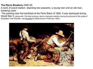 The Stone Breakers,1849–50
A work of social realism, depicting two peasants, a young man and an old man,
breaking rocks.
The painting was first exhibited at the Paris Salon of 1850. It was destroyed during
World War II, (along with 154 other pictures, when a transport vehicle moving the pictures to the castle of
Königstein near Dresden, was bombed by Allied forces in February 1945.)
 