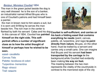 Bonjour, Monsieur Courbet 1854.
In this canvas of 1854, Courbet has painted
himself on the right side. This self-
portrait offers a number of significant
clues as to how the artist thought of
himself or perhaps how he wished to be
seen.
easel- cavalletto
Canvas Tela
Palette- tavolozza di colori
Turpentine- trementina
Rags -stracci
Trail -seguire
Courbet is self-sufficient, and carries on
his back a folding easel that contains
everything he needs (paint, canvas,
palette, oil, turpentine, and rags) to paint
directly from nature. Bruyas, on the other
hand, must be trailed by a servant and
carries only a small cane. One can imagine
that Bruyas and his servant had been
transported by the carriage in the
background,while Courbet had evidently
been making his way on foot.
The meeting between the two men
represents the vitality of the countryside in
contrast to the mannered style of the city
The man in the green jacket beside the dog is
very well dressed he is the son of a banker,
an industrialist named Alfred Bruyas who is
one of Courbet's patrons and had himself been
a painter.
the man in brown next to him wears a suit, but
it is worn and ill-fitting he serves the man
beside him. The rich man in the center is
flanked by both his servant Calas and his dog.
 
