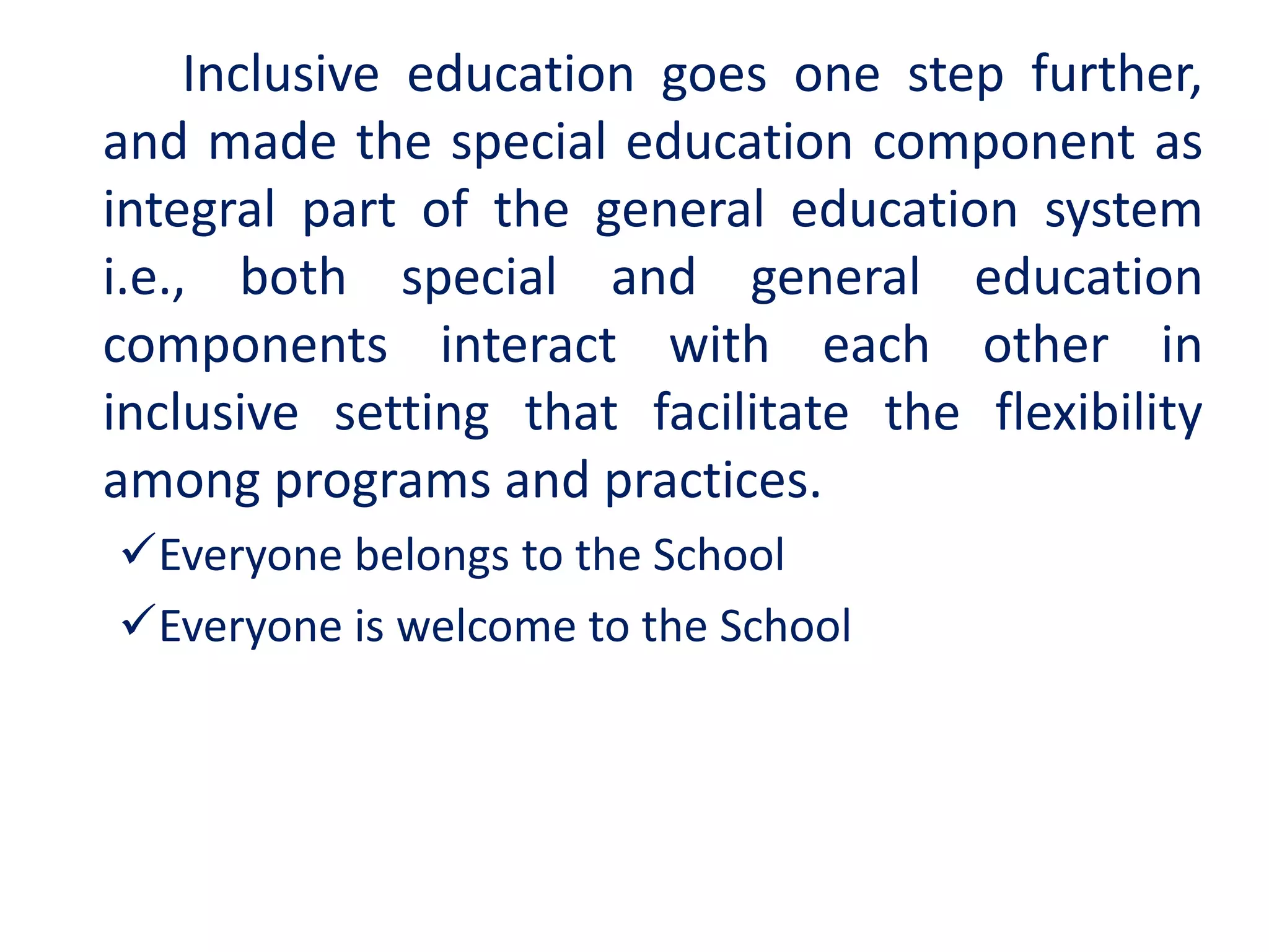 Inclusive education goes one step further,
and made the special education component as
integral part of the general education system
i.e., both special and general education
components interact with each other in
inclusive setting that facilitate the flexibility
among programs and practices.
Everyone belongs to the School
Everyone is welcome to the School
 