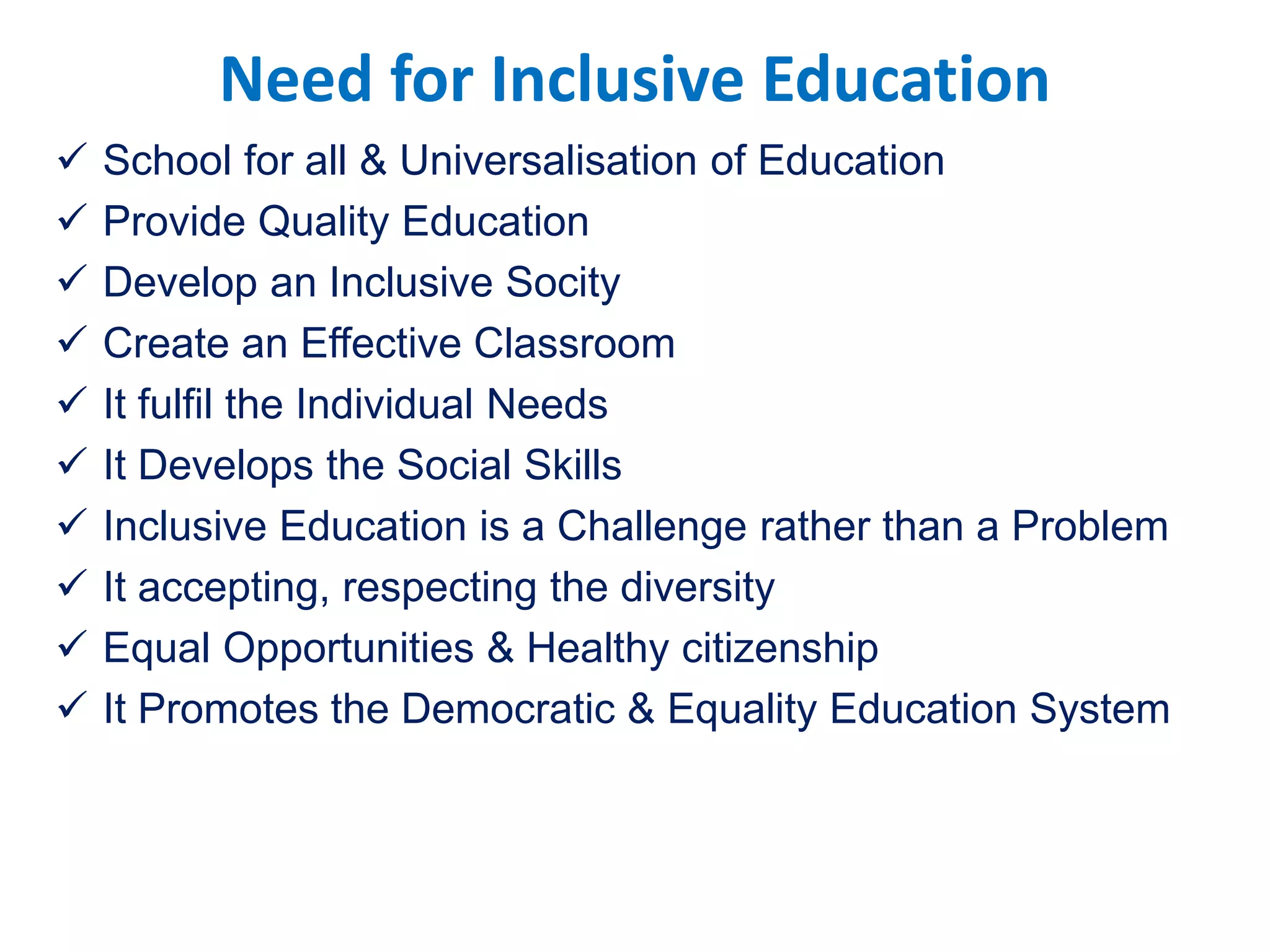 Need for Inclusive Education
 School for all & Universalisation of Education
 Provide Quality Education
 Develop an Inclusive Socity
 Create an Effective Classroom
 It fulfil the Individual Needs
 It Develops the Social Skills
 Inclusive Education is a Challenge rather than a Problem
 It accepting, respecting the diversity
 Equal Opportunities & Healthy citizenship
 It Promotes the Democratic & Equality Education System
 