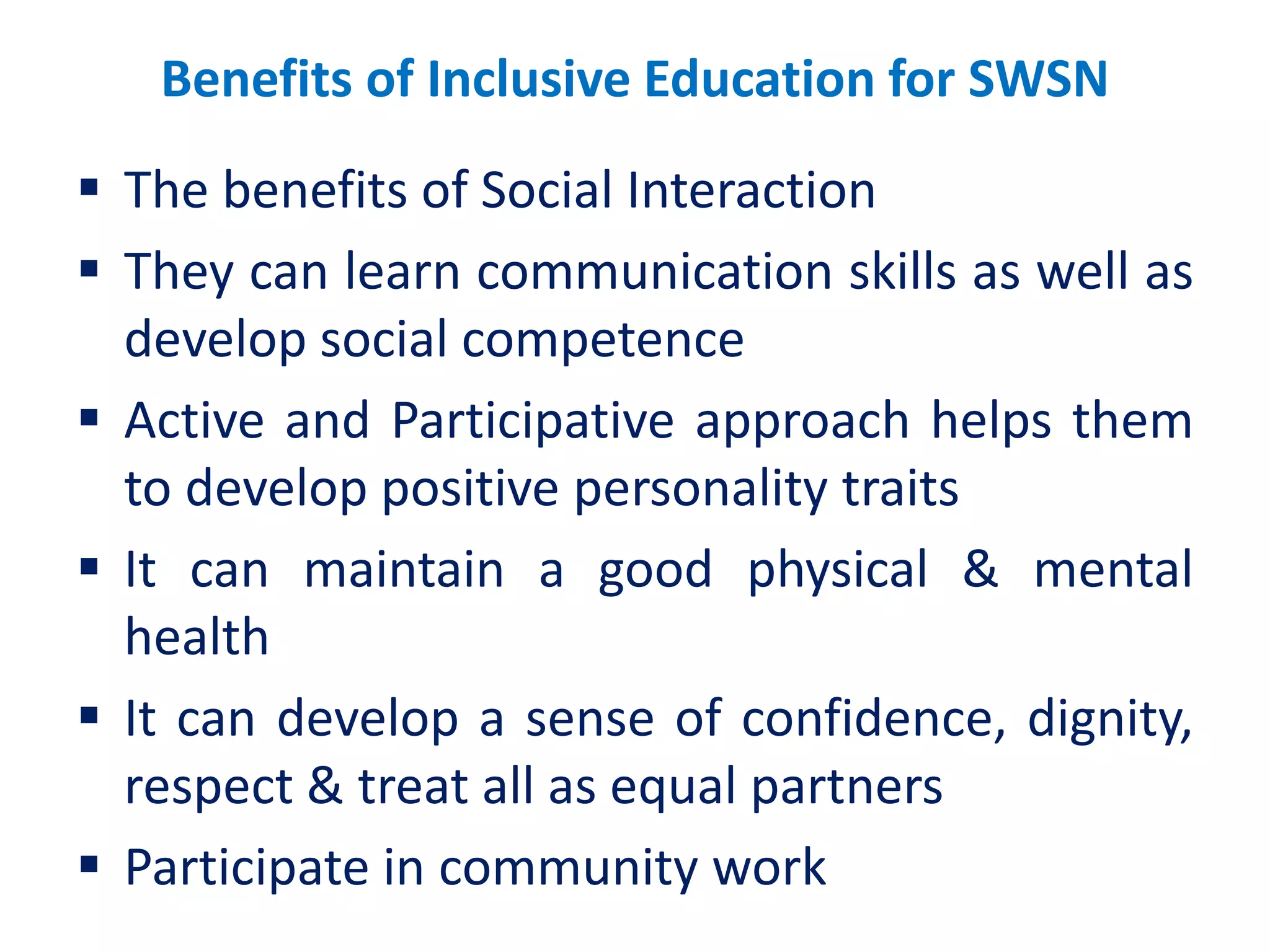 Benefits of Inclusive Education for SWSN
 The benefits of Social Interaction
 They can learn communication skills as well as
develop social competence
 Active and Participative approach helps them
to develop positive personality traits
 It can maintain a good physical & mental
health
 It can develop a sense of confidence, dignity,
respect & treat all as equal partners
 Participate in community work
 