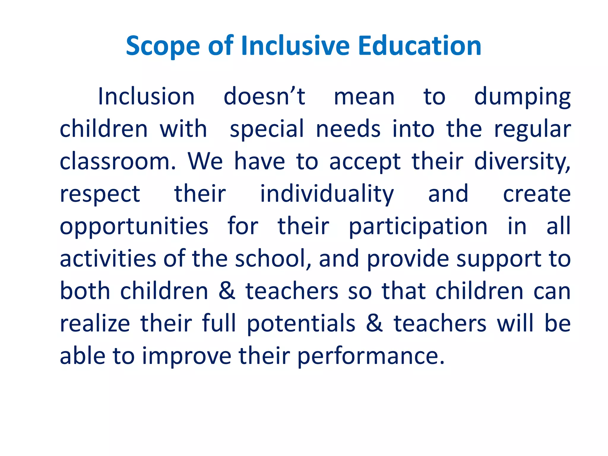 Scope of Inclusive Education
Inclusion doesn’t mean to dumping
children with special needs into the regular
classroom. We have to accept their diversity,
respect their individuality and create
opportunities for their participation in all
activities of the school, and provide support to
both children & teachers so that children can
realize their full potentials & teachers will be
able to improve their performance.
 