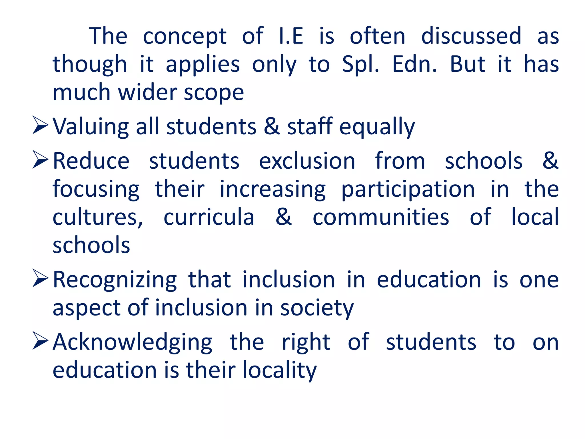 The concept of I.E is often discussed as
though it applies only to Spl. Edn. But it has
much wider scope
Valuing all students & staff equally
Reduce students exclusion from schools &
focusing their increasing participation in the
cultures, curricula & communities of local
schools
Recognizing that inclusion in education is one
aspect of inclusion in society
Acknowledging the right of students to on
education is their locality
 