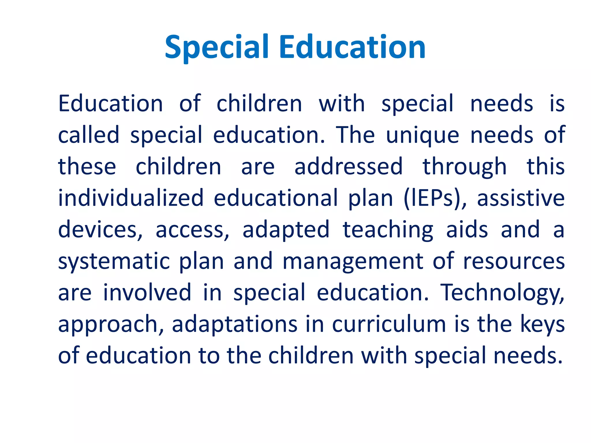 Special Education
Education of children with special needs is
called special education. The unique needs of
these children are addressed through this
individualized educational plan (lEPs), assistive
devices, access, adapted teaching aids and a
systematic plan and management of resources
are involved in special education. Technology,
approach, adaptations in curriculum is the keys
of education to the children with special needs.
 