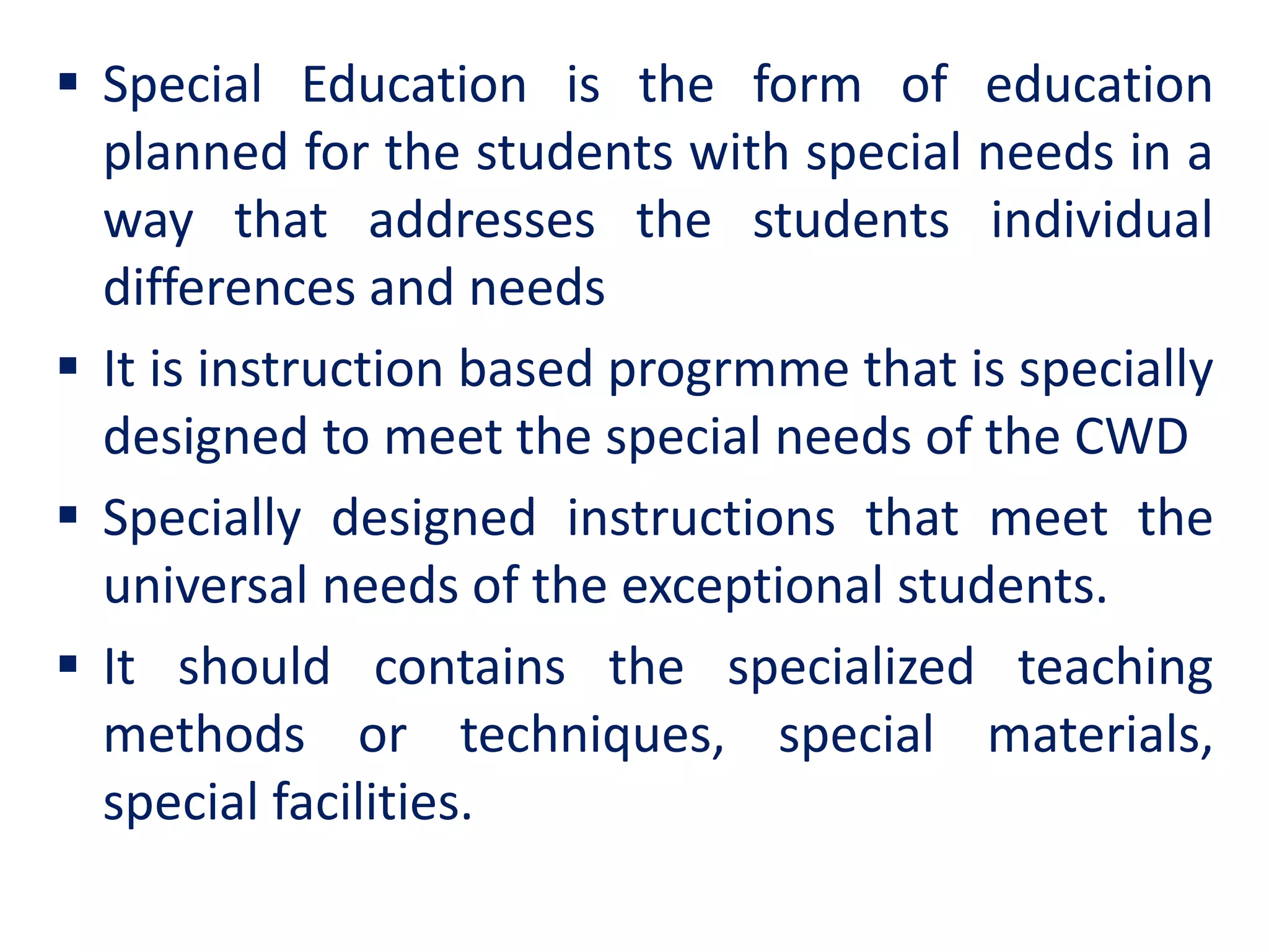  Special Education is the form of education
planned for the students with special needs in a
way that addresses the students individual
differences and needs
 It is instruction based progrmme that is specially
designed to meet the special needs of the CWD
 Specially designed instructions that meet the
universal needs of the exceptional students.
 It should contains the specialized teaching
methods or techniques, special materials,
special facilities.
 