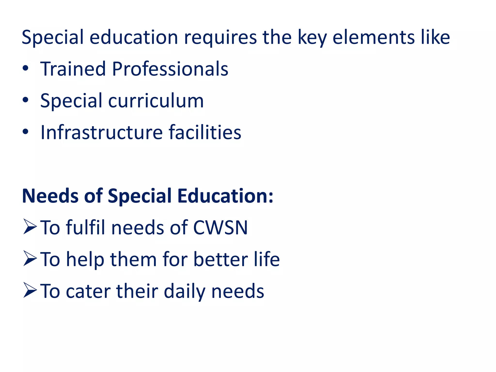 Special education requires the key elements like
• Trained Professionals
• Special curriculum
• Infrastructure facilities
Needs of Special Education:
To fulfil needs of CWSN
To help them for better life
To cater their daily needs
 