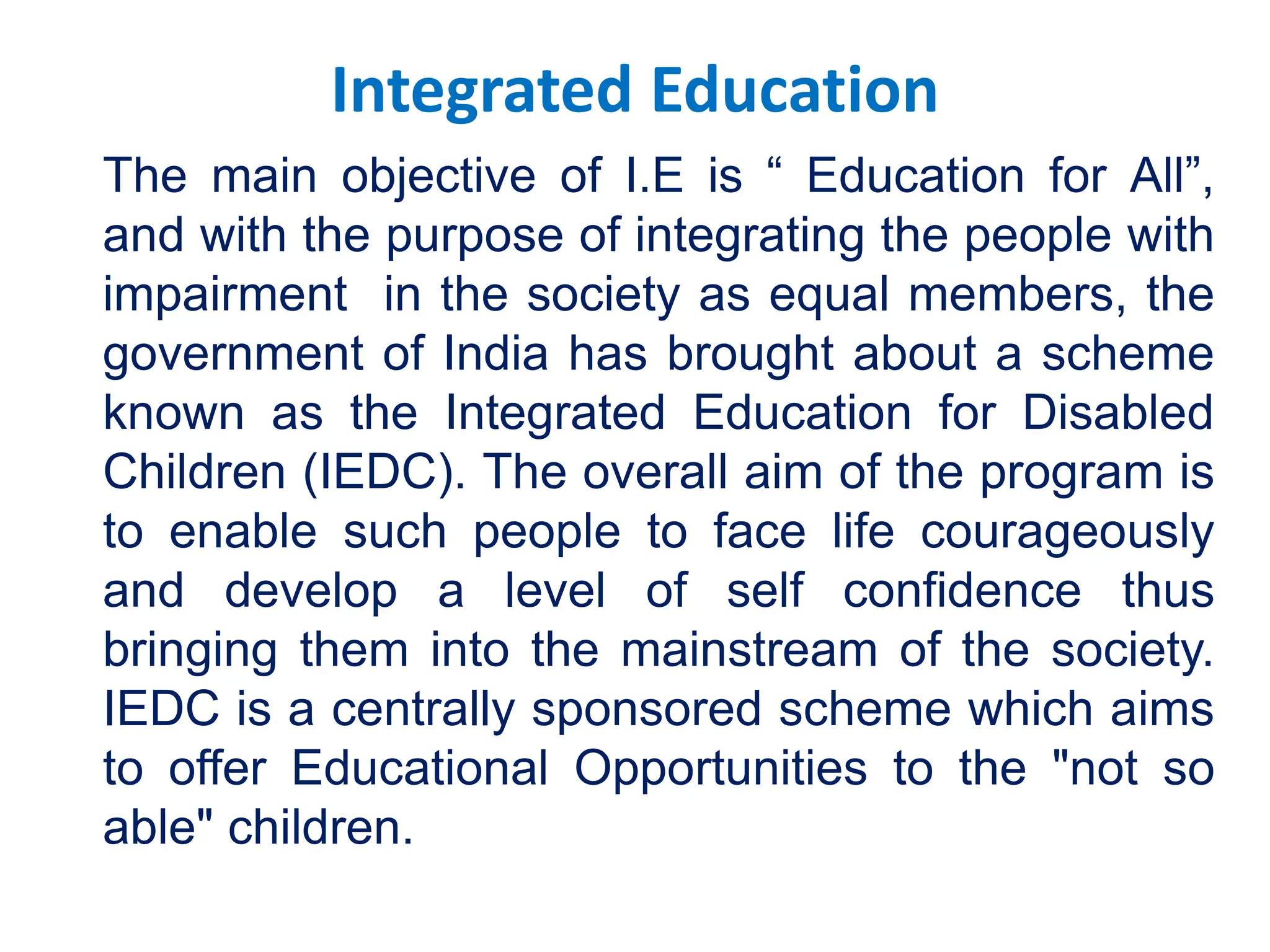 Integrated Education
The main objective of I.E is “ Education for All”,
and with the purpose of integrating the people with
impairment in the society as equal members, the
government of India has brought about a scheme
known as the Integrated Education for Disabled
Children (IEDC). The overall aim of the program is
to enable such people to face life courageously
and develop a level of self confidence thus
bringing them into the mainstream of the society.
IEDC is a centrally sponsored scheme which aims
to offer Educational Opportunities to the "not so
able" children.
 