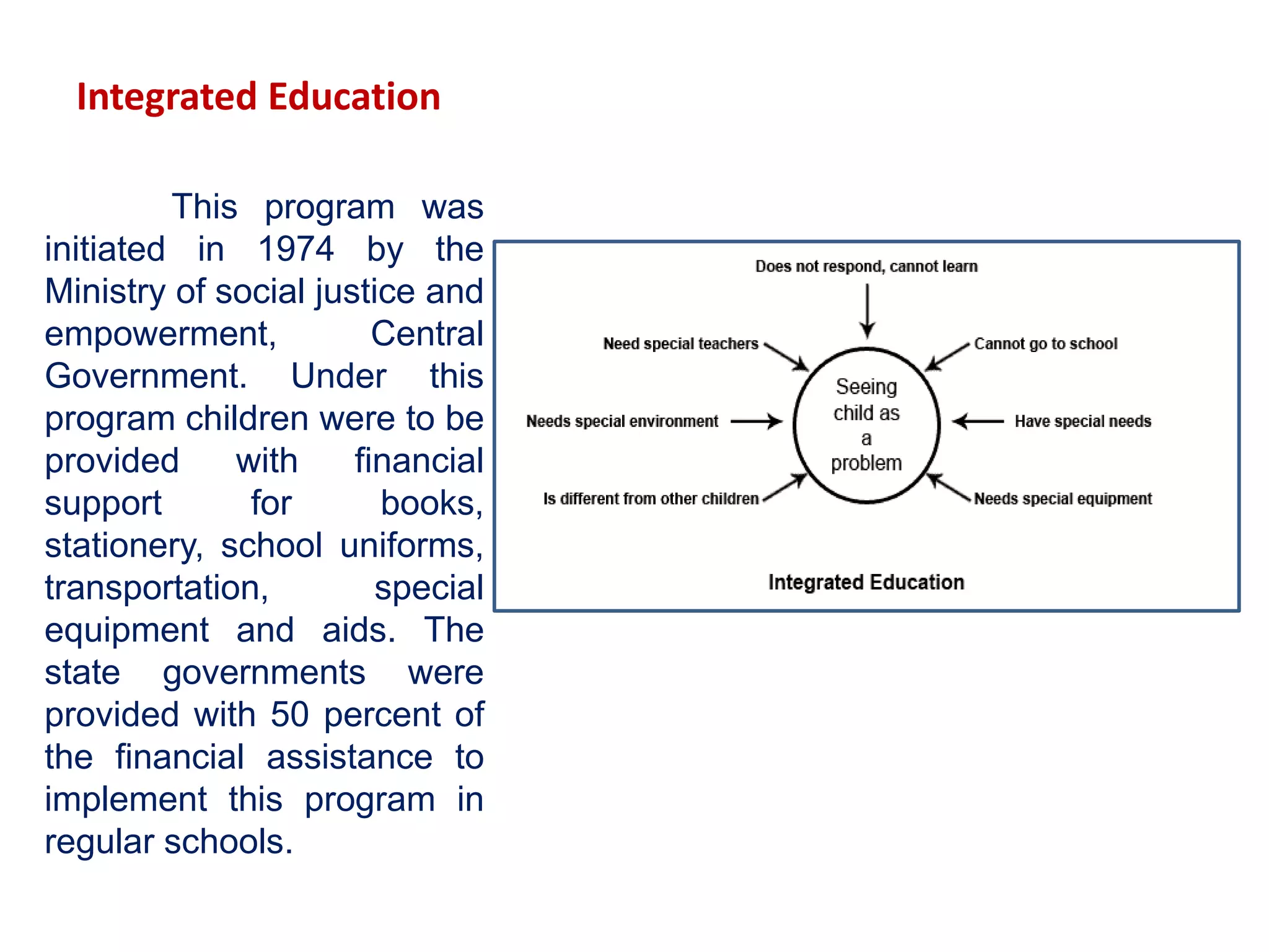 Integrated Education
This program was
initiated in 1974 by the
Ministry of social justice and
empowerment, Central
Government. Under this
program children were to be
provided with financial
support for books,
stationery, school uniforms,
transportation, special
equipment and aids. The
state governments were
provided with 50 percent of
the financial assistance to
implement this program in
regular schools.
 