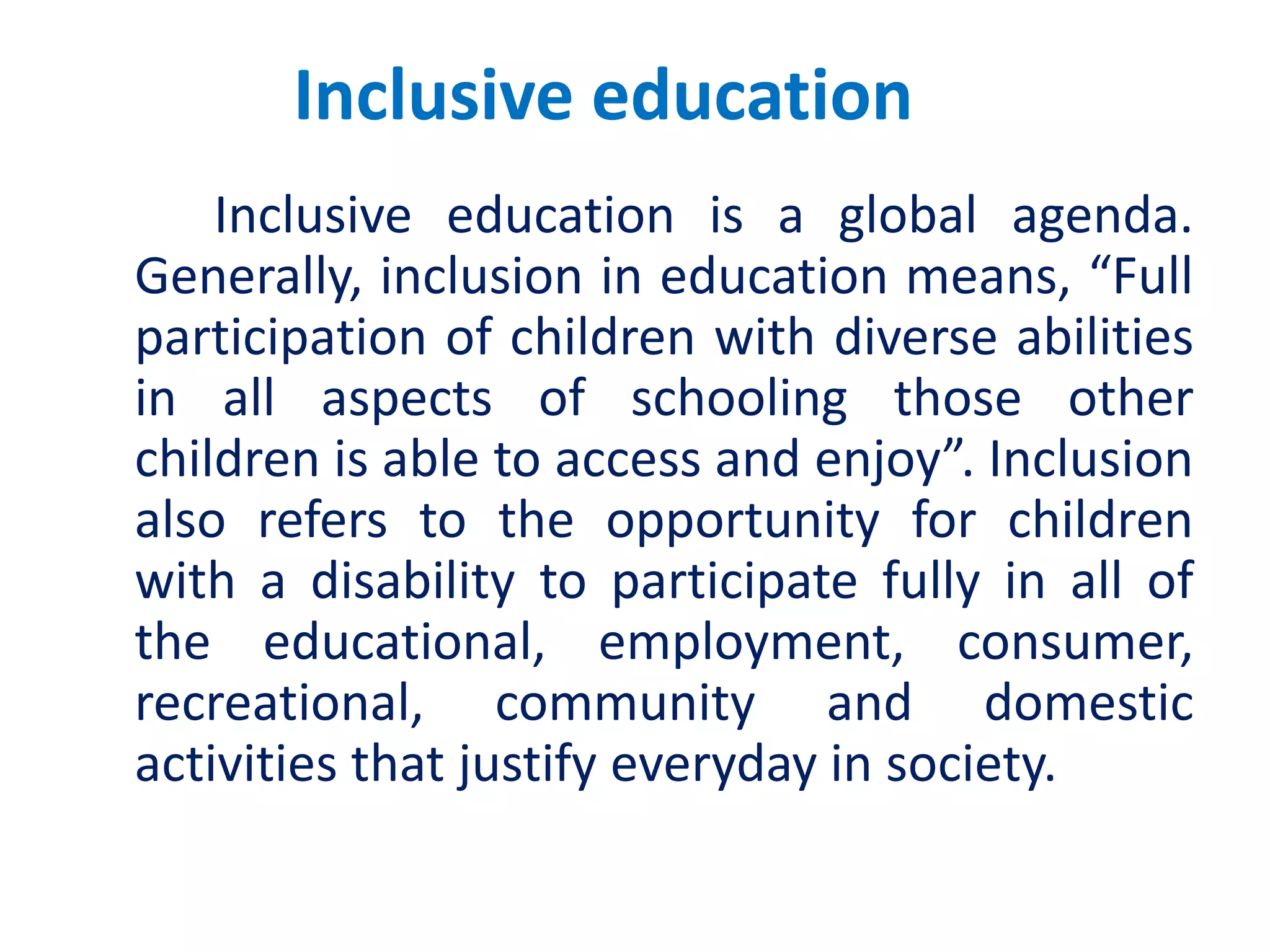 Inclusive education
Inclusive education is a global agenda.
Generally, inclusion in education means, “Full
participation of children with diverse abilities
in all aspects of schooling those other
children is able to access and enjoy”. Inclusion
also refers to the opportunity for children
with a disability to participate fully in all of
the educational, employment, consumer,
recreational, community and domestic
activities that justify everyday in society.
 