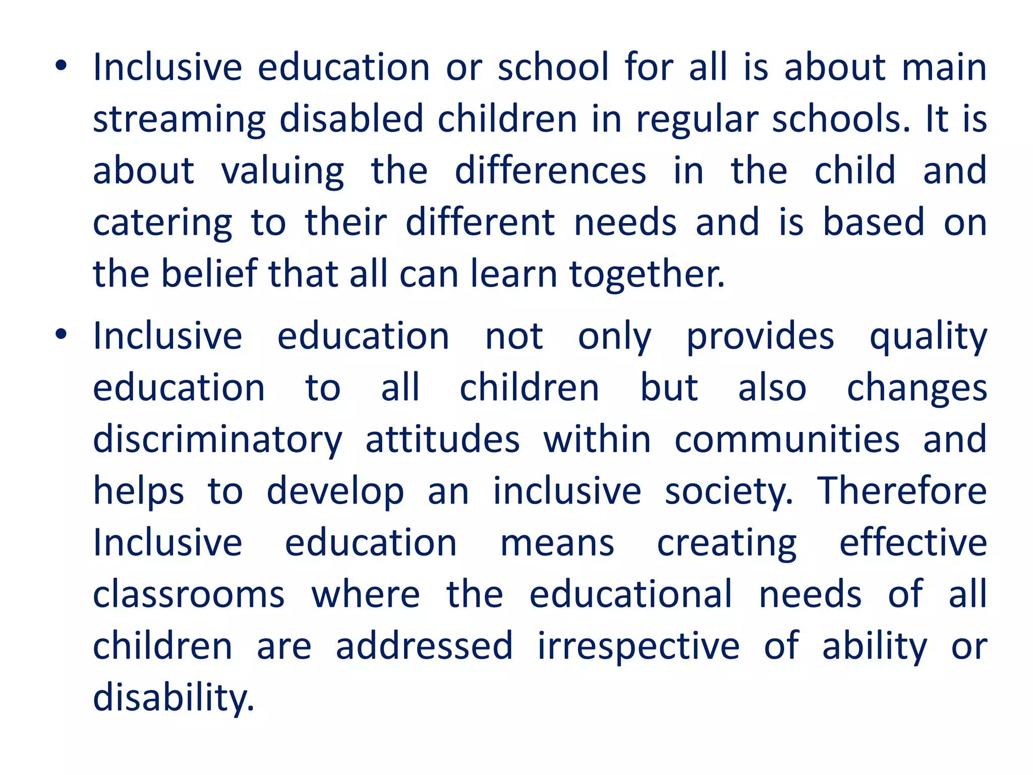 • Inclusive education or school for all is about main
streaming disabled children in regular schools. It is
about valuing the differences in the child and
catering to their different needs and is based on
the belief that all can learn together.
• Inclusive education not only provides quality
education to all children but also changes
discriminatory attitudes within communities and
helps to develop an inclusive society. Therefore
Inclusive education means creating effective
classrooms where the educational needs of all
children are addressed irrespective of ability or
disability.
 