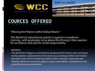 COURCES OFFERED
"Moving the Filipino within Global Reach."
The World Citi educational system is superior in academic
training...with graduates rising above the throng in their passion
for excellence and zeal for social responsibility.
MISSION
The World Citi Colleges is committed to develop World Citizens who contribute
to the academic advancement of humanity by providing excellent and holistic
education with a firm Christian foundation that is relevant, responsive and
research-driven in curriculum; globe in scope; nationalistic in perspective; and
culturally diverse in orientation.
 