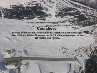 Courchevel
 Runway altitude at the French Savoy ski resort of Courchevel ranges
from 1941m to 2006m. Slope reaches 18.5% at the steepest part of the
                       535 meters long runway.
 