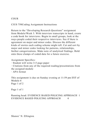 COUR
CJUS 750Coding Assignment Instructions
Return to the “Developing Research Questions” assignment
from Module/Week 3. With interview transcripts in hand, create
a code book for interviews. Begin in small groups, look at the
ways people coded their respective interviews. See if there is
agreement on major and minor codes. Discuss the different
kinds of stories each coding scheme might tell. Cut and sort by
major and minor codes looking for patterns, relationships,
further categorizations. Make note of analytical findings. Hold
onto these clumps of coded data for a future exercise.
Assignment Specifics:
· Student will write 3-5 page paper
· Citations from any of the required reading/presentations from
the assigned module
· APA format
This assignment is due on Sunday evening at 11:59 pm EST of
Module 6
Page 1 of 2
Page 1 of 1
Running head: EVIDENCE BASED POLICING APPROACH 1
EVIDENCE BASED POLICING APPROACH 4
Shanee’ N. Ellington
 