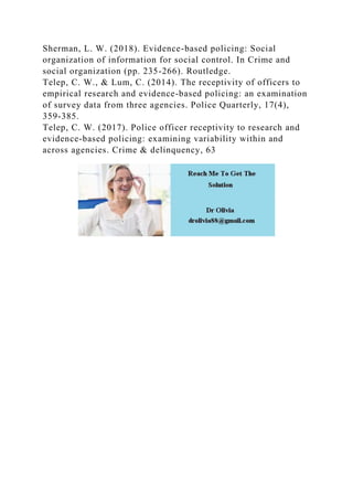 Sherman, L. W. (2018). Evidence-based policing: Social
organization of information for social control. In Crime and
social organization (pp. 235-266). Routledge.
Telep, C. W., & Lum, C. (2014). The receptivity of officers to
empirical research and evidence-based policing: an examination
of survey data from three agencies. Police Quarterly, 17(4),
359-385.
Telep, C. W. (2017). Police officer receptivity to research and
evidence-based policing: examining variability within and
across agencies. Crime & delinquency, 63
 