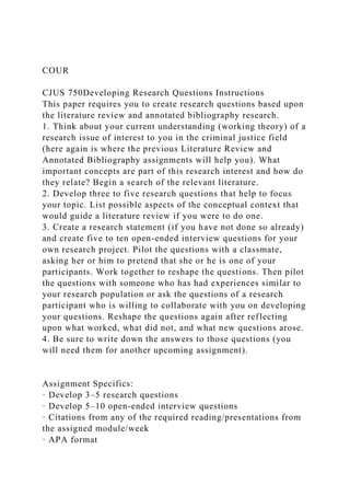 COUR
CJUS 750Developing Research Questions Instructions
This paper requires you to create research questions based upon
the literature review and annotated bibliography research.
1. Think about your current understanding (working theory) of a
research issue of interest to you in the criminal justice field
(here again is where the previous Literature Review and
Annotated Bibliography assignments will help you). What
important concepts are part of this research interest and how do
they relate? Begin a search of the relevant literature.
2. Develop three to five research questions that help to focus
your topic. List possible aspects of the conceptual context that
would guide a literature review if you were to do one.
3. Create a research statement (if you have not done so already)
and create five to ten open-ended interview questions for your
own research project. Pilot the questions with a classmate,
asking her or him to pretend that she or he is one of your
participants. Work together to reshape the questions. Then pilot
the questions with someone who has had experiences similar to
your research population or ask the questions of a research
participant who is willing to collaborate with you on developing
your questions. Reshape the questions again after reflecting
upon what worked, what did not, and what new questions arose.
4. Be sure to write down the answers to those questions (you
will need them for another upcoming assignment).
Assignment Specifics:
· Develop 3–5 research questions
· Develop 5–10 open-ended interview questions
· Citations from any of the required reading/presentations from
the assigned module/week
· APA format
 
