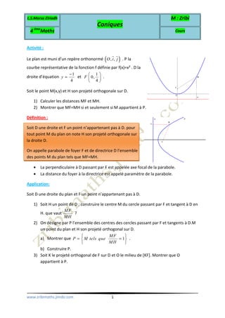 L.S.Marsa Elriadh
Coniques
M : Zribi
4 ème
Maths Cours
www.zribimaths.jimdo.com 1
Activité :
Le plan est muni d’un repère orthonormé ( ), ,O i j . P la
courbe représentative de la fonction f définie par f(x)=x² . D la
droite d’équation
1
4
y
−
= et
1
0,
4
F
 
 
 
.
Soit le point M(x,y) et H son projeté orthogonale sur D.
1) Calculer les distances MF et MH.
2) Montrer que MF=MH si et seulement si M appartient à P.
Définition :
Soit D une droite et F un point n’appartenant pas à D. pour
tout point M du plan on note H son projeté orthogonale sur
la droite D.
On appelle parabole de foyer F et de directrice D l’ensemble
des points M du plan tels que MF=MH.
• La perpendiculaire à D passant par F est appelée axe focal de la parabole.
• La distance du foyer à la directrice est appelé paramètre de la parabole.
Application:
Soit D une droite du plan et F un point n’appartenant pas à D.
1) Soit H un point de D ; construire le centre M du cercle passant par F et tangent à D en
H. que vaut
MF
MH
?
2) On désigne par P l’ensemble des centres des cercles passant par F et tangents à D.M
un point du plan et H son projeté orthogonal sur D.
a) Montrer que 1
MF
P M tels que
MH
 
= = 
 
.
b) Construire P.
3) Soit K le projeté orthogonal de F sur D et O le milieu de [KF]. Montrer que O
appartient à P.
 