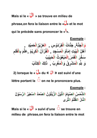 Mais si le « ال » se trouve en milieu de 
phrase,on fera la liaison entre le « ل» et le mot 
qui le précède sans prononcer le « ا». 
Exemple : 
وا ل ج نة, ج نا ت ا لف ر د و س , ال ع ز ي ز ا ل ح م ي د , 
أ هل ا ل ب ي ت إ ما م ا ل م س ج د , ا لق رآ ن ا ل ك ر ي م , عل م ب ا ل قل م 
س خ ر ا ل ق م ر,ا ل م ب ع و ث ا ل حب ي ب 
و لِل ا ل م ش ر ق و ا ل م غ ر ب , ذ ل ك ا ل ك تا ب 
2) lorsque le « ل» du « ال » est suivi d’une 
lèttre portant la on ne le prononcera plus. 
Exemple : 
ال ش م س ال ص يا م ال ت ي ن ال ز ي ت و ن ال ص م د ال س ع ي ر ال ر س ول 
ال نا ر الظُّ ل م ال ثرى 
Mais si le « ال » suivi d’une se trouve en 
milieu de phrase,on fera la liaison entre le mot 
 