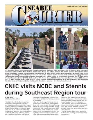 Vol. 55 No. 48
www.cnic.navy.mil/gulfport
December 17, 2015Naval Construction Battalion Center, Gulfport, Mississippi
CNIC visits NCBC and Stennis
during Southeast Region tour
By Rob Mims
NCBC Public Affairs Ofﬁcer
Vice Adm. Dixon Smith, Commander Navy
Installations Command (CNIC) and Rear
Adm. Mary Jackson Commander Navy Region
Southeast (CNRSE) visited Naval Construction
Battalion Center, Gulfport and Stennis Space
Center Dec. 10, as part of a multi-base trip
throughout the Southeast Region. Vice Admiral
Smith’s wife, Kiki, along with Navy Installa-
tions Command Force Master Chief Andrew
Thompson and Navy Region Southeast Com-
mand Master Chief Michael Jackson, were also
in attendance.
Vice Adm. Smith began his tour at Stennis
visiting several organizations including Naval
Small Craft Instruction and Technical Training
School, the Navy Exchange and Child Develop-
ment Center. After making their way to NCBC,
the entourage, which included Capt. Cheryl
Hansen, NCBC commanding ofﬁcer, Mark Ash-
ley, NCBC business operations manager and
Cmdr. Brian Nottingham, public works ofﬁcer,
toured the base stopping multiple times to
receive brieﬁngs, get a closer look at facilities
and to speak with tenants ensuring they are
receiving support from the installation.
Ms. Smith was also busy touring the instal-
lations and receiving brieﬁngs. Her tour made
more than 15 stops at Stennis and NCBC
primarily focusing on family welfare and recre-
ation programs.
The trip was Vice Adm. Smith’s ﬁrst visit to
Gulfport since assuming command of CNIC in
October 2014.
Left: Vice Adm. Dixon Smith, Commander, Navy Installations
Command, and Rear Adm. Mary Jackson, Commander, Navy
Region Southeast, receive a brieﬁng prior to observing a
Judgment-based Engagement Training exercise as part of the
Expeditionary Combat Skills course on board the Naval Con-
struction Battalion Center (NCBC), Gulfport, Dec. 10. Above
right: Lt. Zach Guthrie, NCBC Food Services Ofﬁcer, greets
Vice Adm. Smith at the Colmer Dining Facility while Rear Adm.
Jackson, right, and Capt. Cheryl Hansen, NCBC command-
ing ofﬁcer, look on. Kiki Smith, (center, stripes) wife of Vice
Adm. Smith, listens while Betty Hart, a Stennis Child Devel-
opment Center teacher, leads children in singing Christmas
carols. Smith is accompanied by (from left to right) Shelly
Lutz, NCBC Ombudsman, Jean Golden, Stennis CDC director,
and Debbie Brockway, NCBC Morale Welfare and Recreation
director. (U.S. Navy photos/Released)
 