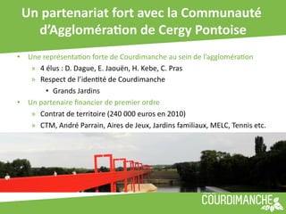 Un	
  partenariat	
  fort	
  avec	
  la	
  Communauté	
  
     d’AggloméraUon	
  de	
  Cergy	
  Pontoise     	
  
•  Une	
  représenta+on	
  forte	
  de	
  Courdimanche	
  au	
  sein	
  de	
  l’aggloméra+on	
  	
  
    »  4	
  élus	
  :	
  D.	
  Dague,	
  E.	
  Jaouën,	
  H.	
  Kebe,	
  C.	
  Pras	
  
    »  Respect	
  de	
  l’iden+té	
  de	
  Courdimanche	
  
           •  Grands	
  Jardins	
  
•  Un	
  partenaire	
  ﬁnancier	
  de	
  premier	
  ordre	
  
    »  Contrat	
  de	
  territoire	
  (240	
  000	
  euros	
  en	
  2010)	
  
    »  CTM,	
  André	
  Parrain,	
  Aires	
  de	
  Jeux,	
  Jardins	
  familiaux,	
  MELC,	
  Tennis	
  etc.	
  
 