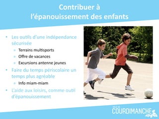 Contribuer	
  à	
  	
  
                  l’épanouissement	
  des	
  enfants	
  

•  Les	
  ou+ls	
  d’une	
  indépendance	
  
   sécurisée	
  
     »  Terrains	
  mul+sports	
  
     »  Oﬀre	
  de	
  vacances	
  
     »  Excursions	
  antenne	
  jeunes	
  	
  
•  Faire	
  du	
  temps	
  périscolaire	
  un	
  
   temps	
  plus	
  agréable	
  
     »  Info	
  miam-­‐miam	
  
•  L’aide	
  aux	
  loisirs,	
  comme	
  ou+l	
  
   d’épanouissement	
  
 