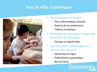 Vers	
  la	
  ville	
  numérique	
  

                •  Accompagner	
  les	
  écoles	
  
                     »  Parcs	
  informa+ques	
  rénovés	
  
                     »  Reprise	
  de	
  la	
  maintenance	
  
                     »  Tableau	
  numérique	
  
                •  RemeJre	
  du	
  sens	
  dans	
  l’usage	
  des	
  
                   nouvelles	
  technologies	
  
                     »  Passage	
  au	
  logiciel	
  libre	
  
                •  Les	
  nouvelles	
  technologies	
  au	
  
                   service	
  des	
  citoyens	
  
                     »  Démarches	
  en	
  ligne	
  
                     »  Prélèvement	
  automa+que	
  
                     »  Bornes	
  libres	
  
 