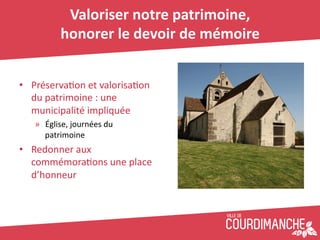 Valoriser	
  notre	
  patrimoine,	
  	
  
              honorer	
  le	
  devoir	
  de	
  mémoire	
  


•  Préserva+on	
  et	
  valorisa+on	
  
   du	
  patrimoine	
  :	
  une	
  
   municipalité	
  impliquée	
  
    »  Église,	
  journées	
  du	
  
       patrimoine	
  
•  Redonner	
  aux	
  
   commémora+ons	
  une	
  place	
  
   d’honneur	
  
 