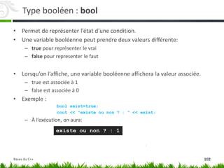 Type booléen : bool
• Permet de représenter l’état d’une condition.
• Une variable booléenne peut prendre deux valeurs différente:
– true pour représenter le vrai
– false pour representer le faut
• Lorsqu’on l’affiche, une variable booléenne affichera la valeur associée.
– true est associée à 1
– false est associée à 0
• Exemple :
bool exist=true;
cout << "existe ou non ? : " << exist;
– À l’exécution, on aura:
existe ou non ? : 1
102
Bases du C++
 