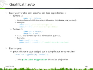 Qualificatif auto
• Créer une variable sans spécifier son type explicitement :
– Syntaxe 1 :
auto var = valeur;
• Le compilateur choisi le type adapté à la valeur : int, double, char, ou bool,…
• Exemple :
auto x = 1; // x aura un type int
auto y = 3.6; // y aura un type double
– Syntaxe 2 :
type var1 = valeur1;
auto var2 = var1;
• var2 aura le même type et la même valeur que var1.
• Exemple :
bool condi1 = true;
auto condi2 = condi1; // condi2 sera de type bool
• Remarque:
– pour afficher le type assigné par le compilateur à une variable:
cout << typeid(x).name();
… avec #include <typeinfo> en haut du programme
103
Bases du C++
 