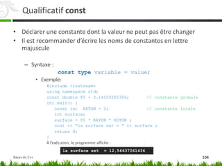 Qualificatif const
• Déclarer une constante dont la valeur ne peut pas être changer
• Il est recommander d’écrire les noms de constantes en lettre
majuscule
– Syntaxe :
const type variable = value;
• Exemple:
#include <iostream>
using namespace std;
const double PI = 3.14159265359; // constante globale
int main() {
const int RAYON = 2; // constante locale
int surface;
surface = PI * RAYON * ROYON ;
cout << “la surface est = ” << surface ;
return 0;
}
À l’exécution, le programme affiche :
la surface est = 12,56637061436
104
Bases du C++
 