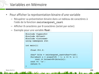 Variables en Mémoire
• Pour afficher la représentation binaire d'une variable
– Récupérer sa présentation binaire dans un tableau de caractères à
l'aide de la fonction reinterpret_cast
– Afficher 8 caractères par 8 caractères (octet par octer)
– Exemple pour une variable float :
#include <typeinfo>
#include <bitset>
#include <iostream>
using namespace std;
int main(){
float f=1.2;
char* bits = reinterpret_cast<char*>(&f);
for(short n = sizeof(f) - 1; n >= 0; n--)
cout << bitset<8>(bits[n]);
cout << 'n';
return 0;
}
106
Bases du C++
 