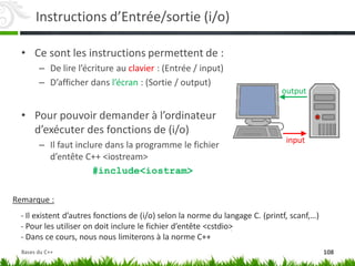 Instructions d’Entrée/sortie (i/o)
• Ce sont les instructions permettent de :
– De lire l’écriture au clavier : (Entrée / input)
– D’afficher dans l’écran : (Sortie / output)
• Pour pouvoir demander à l’ordinateur
d’exécuter des fonctions de (i/o)
– Il faut inclure dans la programme le fichier
d’entête C++ <iostream>
#include<iostram>
input
output
Remarque :
- Il existent d’autres fonctions de (i/o) selon la norme du langage C. (printf, scanf,…)
- Pour les utiliser on doit inclure le fichier d’entête <cstdio>
- Dans ce cours, nous nous limiterons à la norme C++
108
Bases du C++
 