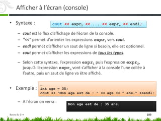 Afficher à l’écran (console)
• Syntaxe :
– cout est le flux d’affichage de l’écran de la console.
– "<<" permet d’orienter les expressions expri vers cout.
– endl permet d’afficher un saut de ligne si besoin, elle est optionnel.
– cout permet d’afficher les expressions de tous les types.
– Selon cette syntaxe, l’expression expr1 puis l’expression expr2,
jusqu’à l’expression exprn vont s’afficher à la console l’une collée à
l’autre, puis un saut de ligne va être affiché.
• Exemple :
– A l’écran on verra :
cout << expr1 << ... << exprn << endl;
…
int age = 35;
cout << "Mon age est de : " << age << " ans." <<endl;
Mon age est de : 35 ans.
109
Bases du C++
 