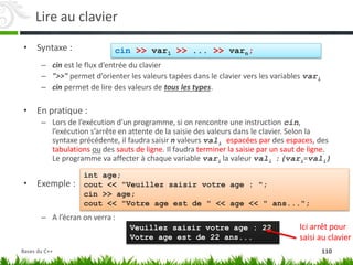 Lire au clavier
• Syntaxe :
– cin est le flux d’entrée du clavier
– ">>" permet d’orienter les valeurs tapées dans le clavier vers les variables vari
– cin permet de lire des valeurs de tous les types.
• En pratique :
– Lors de l’exécution d’un programme, si on rencontre une instruction cin,
l’exécution s’arrête en attente de la saisie des valeurs dans le clavier. Selon la
syntaxe précédente, il faudra saisir n valeurs vali espacées par des espaces, des
tabulations ou des sauts de ligne. Il faudra terminer la saisie par un saut de ligne.
Le programme va affecter à chaque variable vari la valeur vali :(vari=vali)
• Exemple :
– A l’écran on verra :
cin >> var1 >> ... >> varn;
int age;
cout << "Veuillez saisir votre age : ";
cin >> age;
cout << "Votre age est de " << age << " ans...";
Veuillez saisir votre age : 22
Votre age est de 22 ans...
Ici arrêt pour
saisi au clavier
110
Bases du C++
 