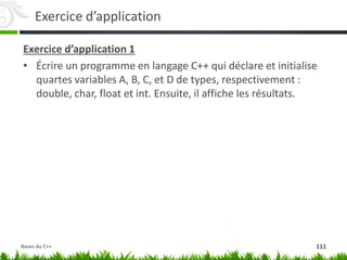 Exercice d’application
Exercice d’application 1
• Écrire un programme en langage C++ qui déclare et initialise
quartes variables A, B, C, et D de types, respectivement :
double, char, float et int. Ensuite, il affiche les résultats.
111
Bases du C++
 