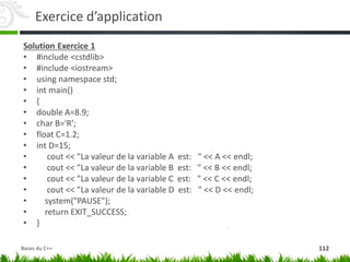 Exercice d’application
Solution Exercice 1
• #include <cstdlib>
• #include <iostream>
• using namespace std;
• int main()
• {
• double A=8.9;
• char B='R';
• float C=1.2;
• int D=15;
• cout << "La valeur de la variable A est: " << A << endl;
• cout << "La valeur de la variable B est: " << B << endl;
• cout << "La valeur de la variable C est: " << C << endl;
• cout << "La valeur de la variable D est: " << D << endl;
• system("PAUSE");
• return EXIT_SUCCESS;
• }
112
Bases du C++
 