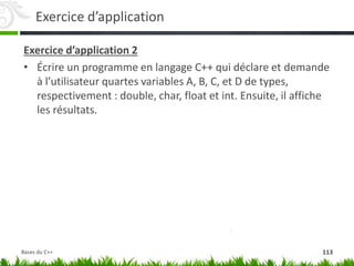 Exercice d’application
Exercice d’application 2
• Écrire un programme en langage C++ qui déclare et demande
à l’utilisateur quartes variables A, B, C, et D de types,
respectivement : double, char, float et int. Ensuite, il affiche
les résultats.
113
Bases du C++
 