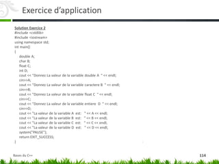 Exercice d’application
Solution Exercice 2
#include <cstdlib>
#include <iostream>
using namespace std;
int main()
{
double A;
char B;
float C;
int D;
cout << "Donnez La valeur de la variable double A " << endl;
cin>>A;
cout << "Donnez La valeur de la variable caractere B " << endl;
cin>>B;
cout << "Donnez La valeur de la variable float C " << endl;
cin>>C;
cout << "Donnez La valeur de la variable entiere D " << endl;
cin>>D;
cout << "La valeur de la variable A est: " << A << endl;
cout << "La valeur de la variable B est: " << B << endl;
cout << "La valeur de la variable C est: " << C << endl;
cout << "La valeur de la variable D est: " << D << endl;
system("PAUSE");
return EXIT_SUCCESS;
}
114
Bases du C++
 