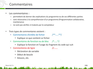 Commentaires
• Les commentaires :
– permettent de donner des explications du programme ou de ces différentes parties
– sont nécessaires à la compréhension d’un programme (Programmation collaborative,
maintenance
– ne sont pas vérifiés ni traduits par le compilateur
• Trois types de commentaires existent :
• Commentaires d’entête de fichier /**……**/
• Explique ce que contient ce fichier
• Commentaires de fonction ou de bloc /*……*/
• Explique la fonction et l’usage du fragment du code qui suit
• Commentaires de ligne //…….
• Déclaration de variable
• Début de boucle
• Astuces, etc.
116
Bases du C++
 