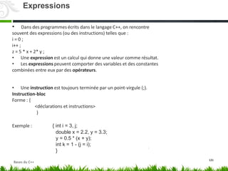 • Dans des programmes écrits dans le langage C++, on rencontre
souvent des expressions (ou des instructions) telles que :
i = 0 ;
i++ ;
z = 5 * x + 2* y ;
• Une expression est un calcul qui donne une valeur comme résultat.
• Les expressions peuvent comporter des variables et des constantes
combinées entre eux par des opérateurs.
• Une instruction est toujours terminée par un point-virgule (;).
Instruction-bloc
Forme : {
<déclarations et instructions>
}
Exemple : { int i = 3, j;
double x = 2.2, y = 3.3;
y = 0.5 * (x + y);
int k = 1 - (j = i);
}
121
Expressions
Bases du C++
 