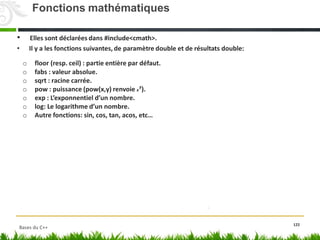• Elles sont déclarées dans #include<cmath>.
• Il y a les fonctions suivantes, de paramètre double et de résultats double:
o floor (resp. ceil) : partie entière par défaut.
o fabs : valeur absolue.
o sqrt : racine carrée.
o pow : puissance (pow(x,y) renvoie x
y
).
o exp : L’exponnentiel d’un nombre.
o log: Le logarithme d’un nombre.
o Autre fonctions: sin, cos, tan, acos, etc…
122
Fonctions mathématiques
Bases du C++
 