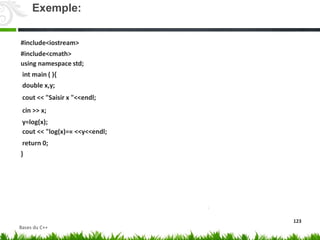 #include<iostream>
#include<cmath>
using namespace std;
int main ( ){
double x,y;
cout << "Saisir x "<<endl;
cin >> x;
y=log(x);
cout << "log(x)=« <<y<<endl;
return 0;
}
123
Exemple:
Bases du C++
 