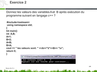 Donnez les valeurs des variables Aet B après exécution du
programme suivant en langage c++ ?
#include<iostream>
using namespace std;
{
Int main()
int A,B;
A=1;
B=2;
A=B;
B=A;
cout << " les valeurs sont:
return 0;
}
" <<A<<"t"<<B<< "n";
129
Exercice 2
Bases du C++
 