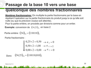 quelconque des nombres fractionnaires
Nombres fractionnaires: On multiplie la partie fractionnaire par la base en
répétant l’opération sur la partie fractionnaire du produit jusqu’a ce qu’elle
nulle (ou que la précision voulue soit atteinte).
soit
Pour la partie entière, on procède par divisions
en base 2
comme pour un entier.
54,2510
Exemple: conversion de
Partie entière : 5410  1101102
Partie fractionnaire :
0,252  0,50
0,502 1,00
0,002  0,00
54,2510  110110,0102




a1
a2
a3
0
1
 0
Donc
13
Passage de la base 10 vers une base
Bases du C++
 
