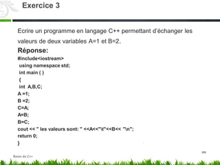 Ecrire un programme en langage C++ permettant d’échanger les
et B=2.
valeurs de deux variables
Réponse:
#include<iostream>
using namespace std;
int main ( )
{
int A,B,C;
A =1;
B =2;
C=A;
A=B;
B=C;
A=1
cout << " les valeurs sont: " <<A<<"t"<<B<<
return 0;
}
"n";
131
Exercice 3
Bases du C++
 