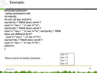 #include<iostream>
using namespace std;
int main(){
int a,b; int res; a=2,b=3;
res=(a>3); /* FAUX donc res=0 */
cout << "res = " << res <<"n";
res=(a>b); /* FAUX donc res=0 */
cout << "res = " << res <<"n"; res=(a<b); /* VRAI
donc res différent de 0*/
cout << "res = " << res <<"n";
res=(a==b); /* FAUX donc res=0 */
cout << "res = " << res <<"n";
return 0;
}
Nous avons la sortie suivante :
134
res = 0
res = 0
res = 1
res = 0
Exemple:
Bases du C++
 
