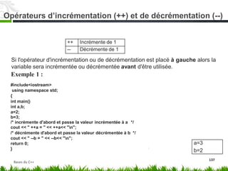 Si l'opérateur d'incrémentation ou de décrémentation est placé à gauche alors la
variable sera incrémentée ou décrémentée avant
Exemple 1 :
#include<iostream>
using namespace std;
{
int main()
int a,b;
a=2;
b=3;
d'être utilisée.
/* incrémente d'abord et passe la valeur incrémentée à a
cout << " ++a = " << ++a<< "n";
*/
/* décrémente d'abord et passe la valeur décrémentée à b */
cout << " --b = " << --b<< "n";
return 0;
}
137
a=3
b=2
++ Incrémente de 1
-- Décrémente de 1
Opérateurs d’incrémentation (++) et de décrémentation (--)
Bases du C++
 