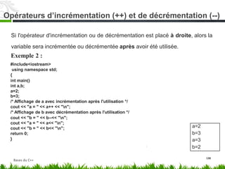 Si l'opérateur d'incrémentation ou de décrémentation est placé à droite, alors la
variable sera incrémentée ou décrémentée après avoir
Exemple 2 :
#include<iostream>
using namespace std;
{
int main()
int a,b;
a=2;
b=3;
/* Affichage de a avec incrémentation après l'utilisation */
cout << "a = " << a++ << "n";
/* Affichage de b avec décrémentation après l'utilisation */
cout << "b = " << b--<< "n";
cout << "a = " << a<< "n";
cout << "b = " << b<< "n";
return 0;
}
été utilisée.
138
a=2
b=3
a=3
b=2
Bases du C++
Opérateurs d’incrémentation (++) et de décrémentation (--)
 